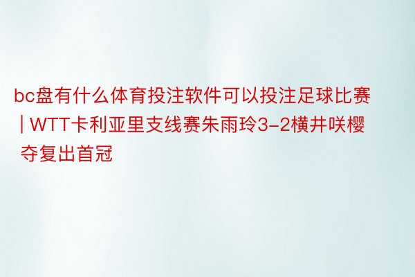 bc盘有什么体育投注软件可以投注足球比赛 | WTT卡利亚里支线赛朱雨玲3-2横井咲樱 夺复出首冠