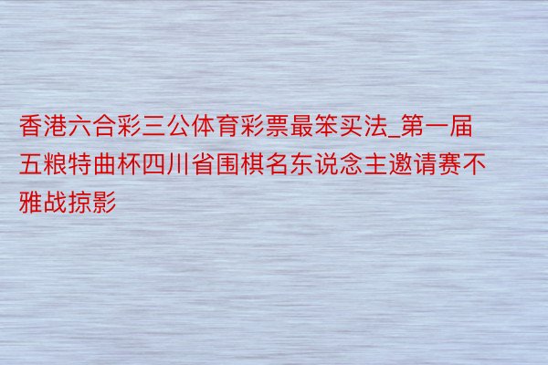 香港六合彩三公体育彩票最笨买法_第一届五粮特曲杯四川省围棋名东说念主邀请赛不雅战掠影