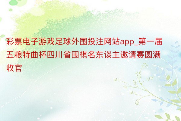 彩票电子游戏足球外围投注网站app_第一届五粮特曲杯四川省围棋名东谈主邀请赛圆满收官