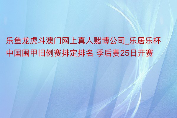 乐鱼龙虎斗澳门网上真人赌博公司_乐居乐杯中国围甲旧例赛排定排名 季后赛25日开赛