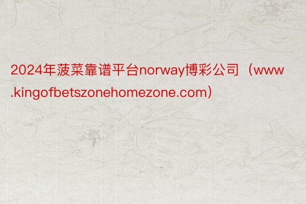 2024年菠菜靠谱平台norway博彩公司（www.kingofbetszonehomezone.com）