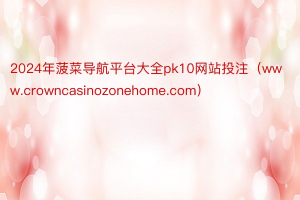 2024年菠菜导航平台大全pk10网站投注（www.crowncasinozonehome.com）