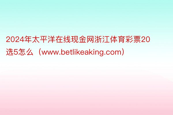 2024年太平洋在线现金网浙江体育彩票20选5怎么（www.betlikeaking.com）