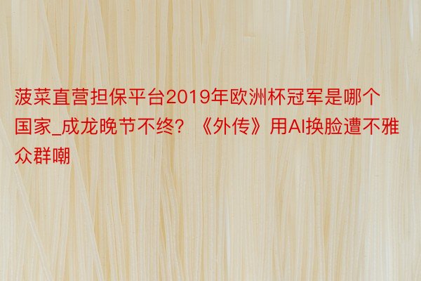 菠菜直营担保平台2019年欧洲杯冠军是哪个国家_成龙晚节不终？《外传》用AI换脸遭不雅众群嘲