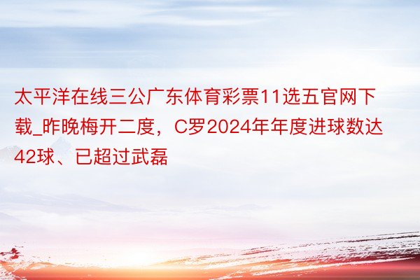 太平洋在线三公广东体育彩票11选五官网下载_昨晚梅开二度，C罗2024年年度进球数达42球、已超过武磊