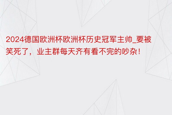 2024德国欧洲杯欧洲杯历史冠军主帅_要被笑死了，业主群每天齐有看不完的吵杂！