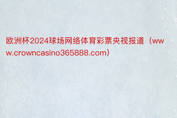 欧洲杯2024球场网络体育彩票央视报道（www.crowncasino365888.com）