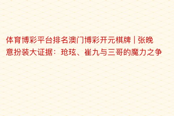 体育博彩平台排名澳门博彩开元棋牌 | 张晚意扮装大证据：玱玹、崔九与三哥的魔力之争