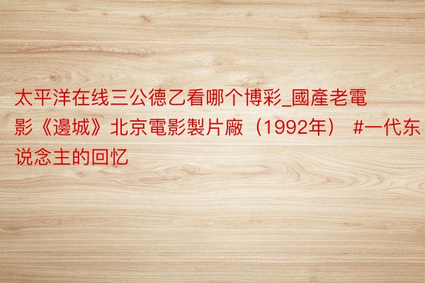 太平洋在线三公德乙看哪个博彩_國產老電影《邊城》北京電影製片廠（1992年） #一代东说念主的回忆