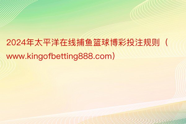 2024年太平洋在线捕鱼篮球博彩投注规则（www.kingofbetting888.com）