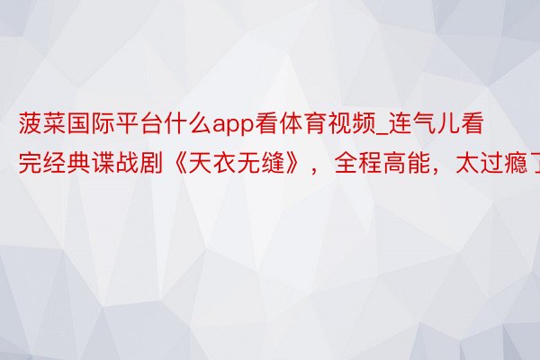 菠菜国际平台什么app看体育视频_连气儿看完经典谍战剧《天衣无缝》，全程高能，太过瘾了