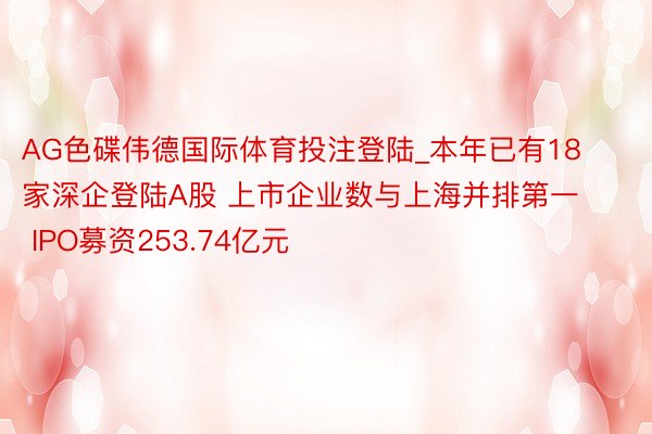 AG色碟伟德国际体育投注登陆_本年已有18家深企登陆A股 上市企业数与上海并排第一 IPO募资253.74亿元