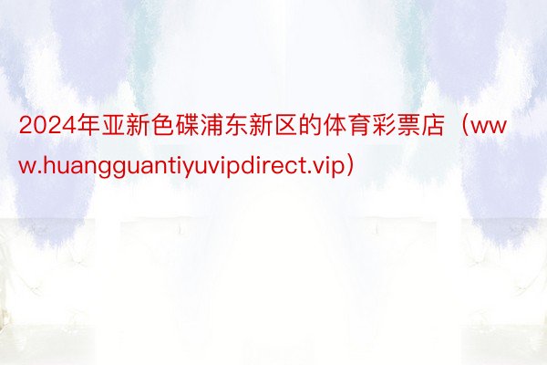 2024年亚新色碟浦东新区的体育彩票店（www.huangguantiyuvipdirect.vip）