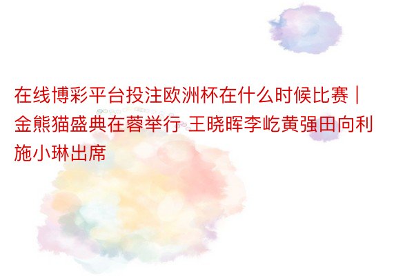 在线博彩平台投注欧洲杯在什么时候比赛 | 金熊猫盛典在蓉举行 王晓晖李屹黄强田向利施小琳出席