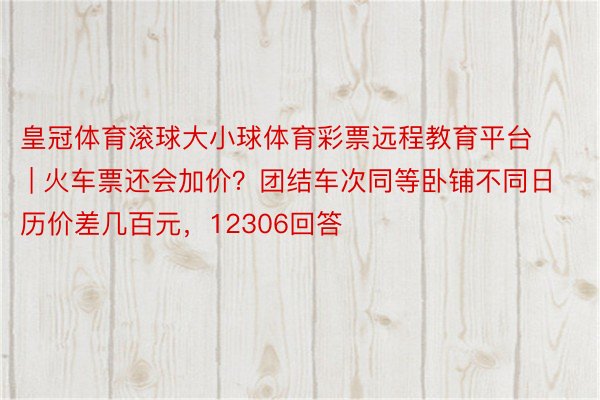 皇冠体育滚球大小球体育彩票远程教育平台 | 火车票还会加价？团结车次同等卧铺不同日历价差几百元，12306回答