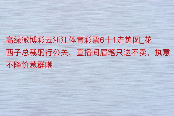 高绿微博彩云浙江体育彩票6十1走势图_花西子总裁躬行公关，直播间眉笔只送不卖，执意不降价惹群嘲