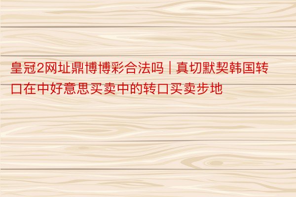 皇冠2网址鼎博博彩合法吗 | 真切默契韩国转口在中好意思买卖中的转口买卖步地