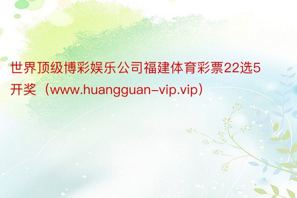 世界顶级博彩娱乐公司福建体育彩票22选5开奖（www.huangguan-vip.vip）