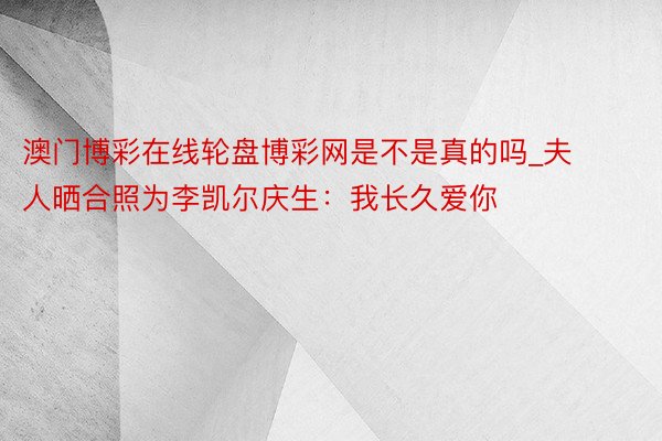 澳门博彩在线轮盘博彩网是不是真的吗_夫人晒合照为李凯尔庆生：我长久爱你❤️‍♍️