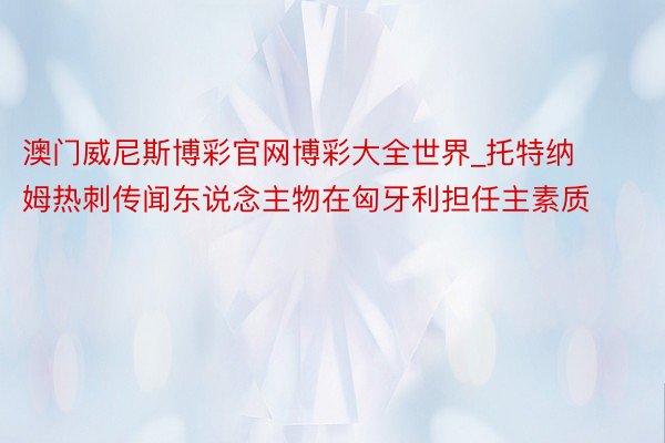 澳门威尼斯博彩官网博彩大全世界_托特纳姆热刺传闻东说念主物在匈牙利担任主素质