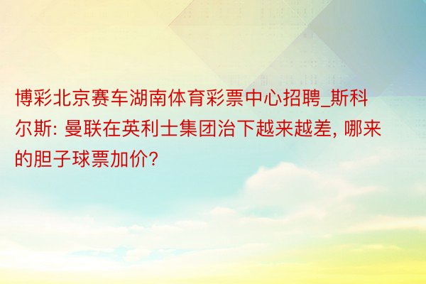 博彩北京赛车湖南体育彩票中心招聘_斯科尔斯: 曼联在英利士集团治下越来越差, 哪来的胆子球票加价?