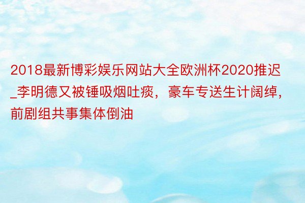 2018最新博彩娱乐网站大全欧洲杯2020推迟_李明德又被锤吸烟吐痰，豪车专送生计阔绰，前剧组共事集体倒油