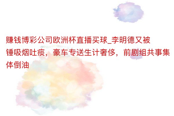 赚钱博彩公司欧洲杯直播买球_李明德又被锤吸烟吐痰，豪车专送生计奢侈，前剧组共事集体倒油