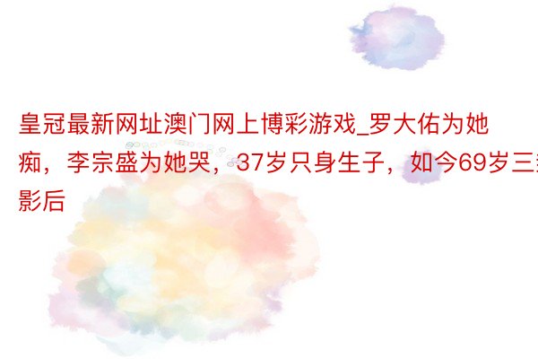 皇冠最新网址澳门网上博彩游戏_罗大佑为她痴，李宗盛为她哭，37岁只身生子，如今69岁三封影后