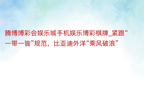 腾博博彩会娱乐城手机娱乐博彩棋牌_紧跟“一带一皆”规范，比亚迪外洋“乘风破浪”