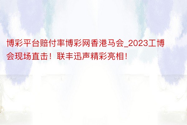 博彩平台赔付率博彩网香港马会_2023工博会现场直击！联丰迅声精彩亮相！