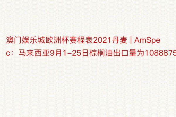 澳门娱乐城欧洲杯赛程表2021丹麦 | AmSpec：马来西亚9月1-25日棕榈油出口量为1088875吨