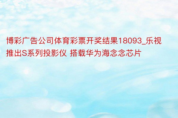 博彩广告公司体育彩票开奖结果18093_乐视推出S系列投影仪 搭载华为海念念芯片